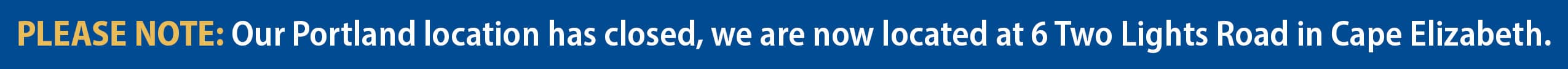 PLEASE NOTE: Our Portland location has closed, we are now located at 6 Two Lights Road in Cape Elizabeth.